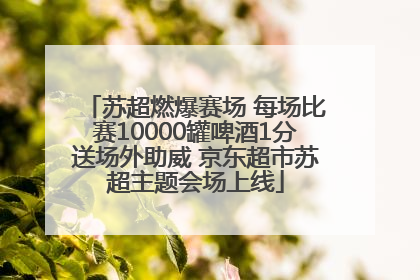 苏超燃爆赛场 每场比赛10000罐啤酒1分送场外助威 京东超市苏超主题会场上线