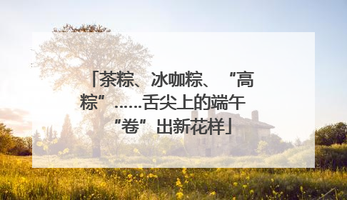 茶粽、冰咖粽、“高粽”……舌尖上的端午“卷”出新花样