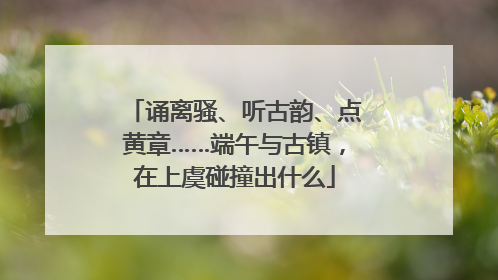 诵离骚、听古韵、点黄章……端午与古镇，在上虞碰撞出什么