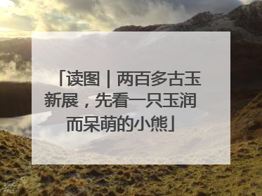 读图｜两百多古玉新展，先看一只玉润而呆萌的小熊