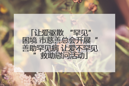 让爱驱散 “罕见” 困境 市慈善总会开展“善助罕见病 让爱不罕见”救助慰问活动
