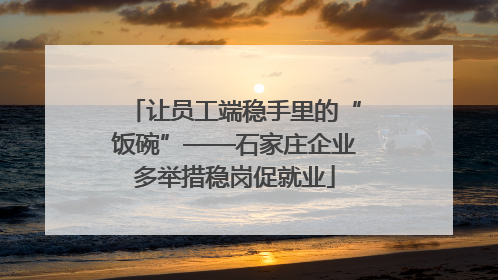让员工端稳手里的“饭碗”——石家庄企业多举措稳岗促就业