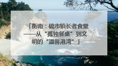 衡南：硫市镇长者食堂——从“孤独餐桌”到文明的“温馨港湾”