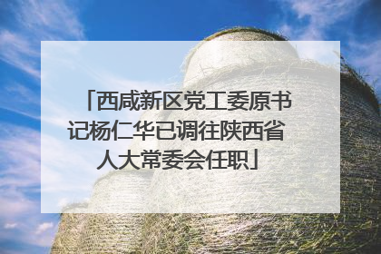 西咸新区党工委原书记杨仁华已调往陕西省人大常委会任职