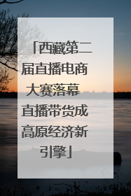 西藏第二届直播电商大赛落幕 直播带货成高原经济新引擎