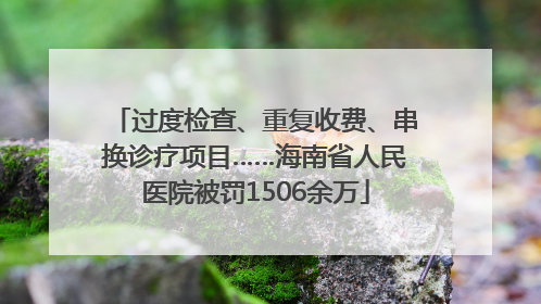 过度检查、重复收费、串换诊疗项目……海南省人民医院被罚1506余万