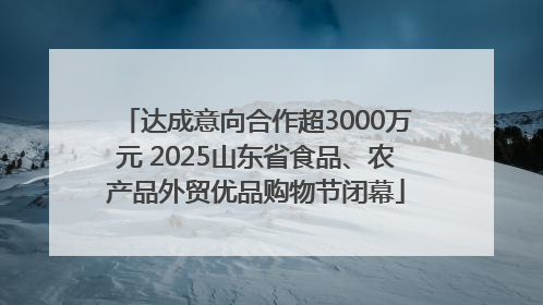达成意向合作超3000万元 2025山东省食品、农产品外贸优品购物节闭幕