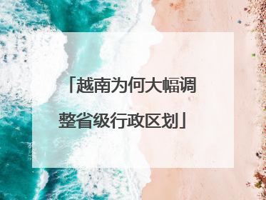 越南为何大幅调整省级行政区划