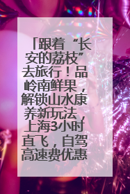 跟着“长安的荔枝”去旅行！品岭南鲜果，解锁山水康养新玩法，上海3小时直飞，自驾高速费优惠