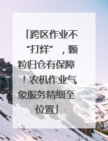 跨区作业不“打烊”，颗粒归仓有保障！农机作业气象服务精细至位置