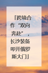 跨境合作“双向奔赴”，长沙装备叩开俄罗斯大门