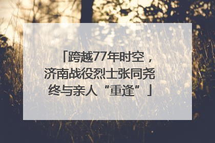 跨越77年时空，济南战役烈士张同尧终与亲人“重逢”