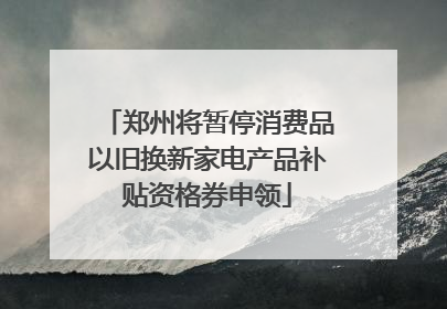 郑州将暂停消费品以旧换新家电产品补贴资格券申领