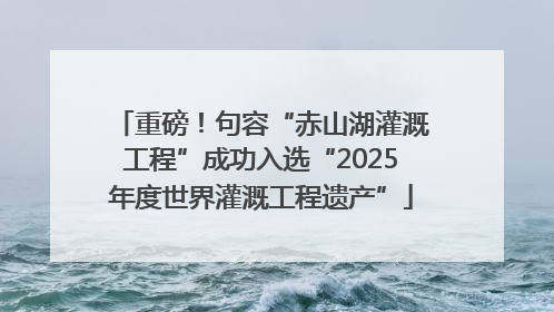 重磅！句容“赤山湖灌溉工程”成功入选“2025年度世界灌溉工程遗产”