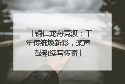 铜仁龙舟竞渡：千年传统焕新彩，桨声鼓韵续写传奇