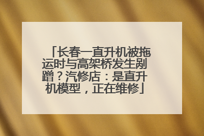 长春一直升机被拖运时与高架桥发生剐蹭？汽修店：是直升机模型，正在维修