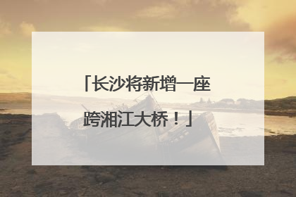 长沙将新增一座跨湘江大桥！