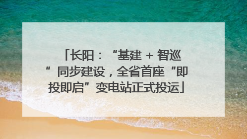 长阳：“基建 + 智巡”同步建设，全省首座“即投即启”变电站正式投运