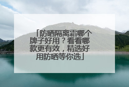 防晒隔离霜哪个牌子好用？看看哪款更有效，精选好用防晒等你选
