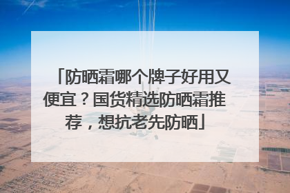 防晒霜哪个牌子好用又便宜？国货精选防晒霜推荐，想抗老先防晒