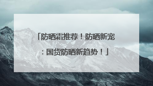 防晒霜推荐！防晒新宠：国货防晒新趋势！