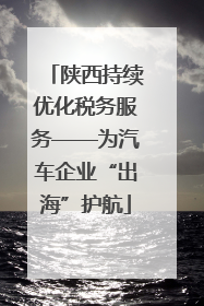 陕西持续优化税务服务——为汽车企业“出海”护航