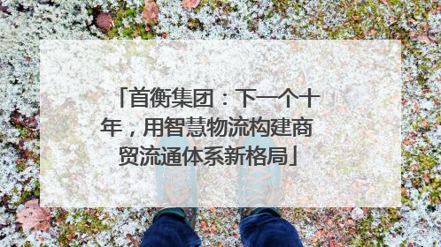 首衡集团：下一个十年，用智慧物流构建商贸流通体系新格局