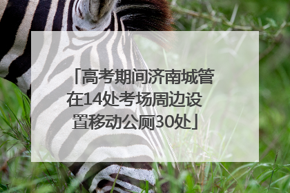 高考期间济南城管在14处考场周边设置移动公厕30处