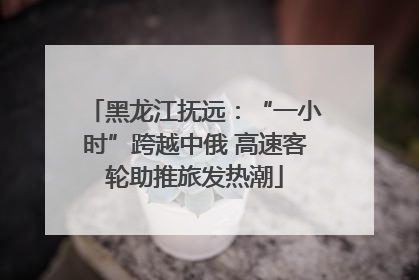 黑龙江抚远：“一小时”跨越中俄 高速客轮助推旅发热潮