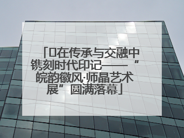 ﻿在传承与交融中镌刻时代印记——“皖韵徽风·师晶艺术展”圆满落幕