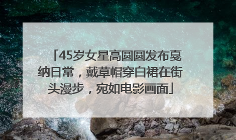 45岁女星高圆圆发布戛纳日常，戴草帽穿白裙在街头漫步，宛如电影画面