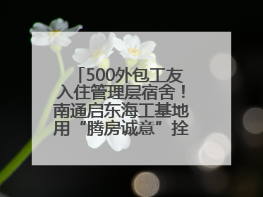 500外包工友入住管理层宿舍！南通启东海工基地用“腾房诚意”拴心留人