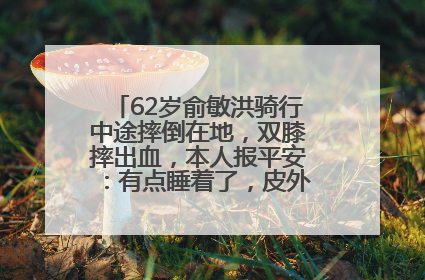 62岁俞敏洪骑行中途摔倒在地，双膝摔出血，本人报平安：有点睡着了，皮外伤，不用担心