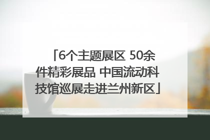 6个主题展区 50余件精彩展品 中国流动科技馆巡展走进兰州新区