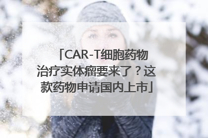CAR-T细胞药物治疗实体瘤要来了？这款药物申请国内上市